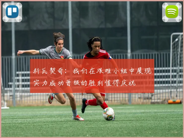 科瓦契奇：我们在艰难小组中展现实力成功晋级的胜利值得庆祝
