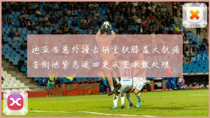 迪亚洛意外撞击胡金秋膝盖大秋痛苦倒地紧急返回更衣室冰敷处理