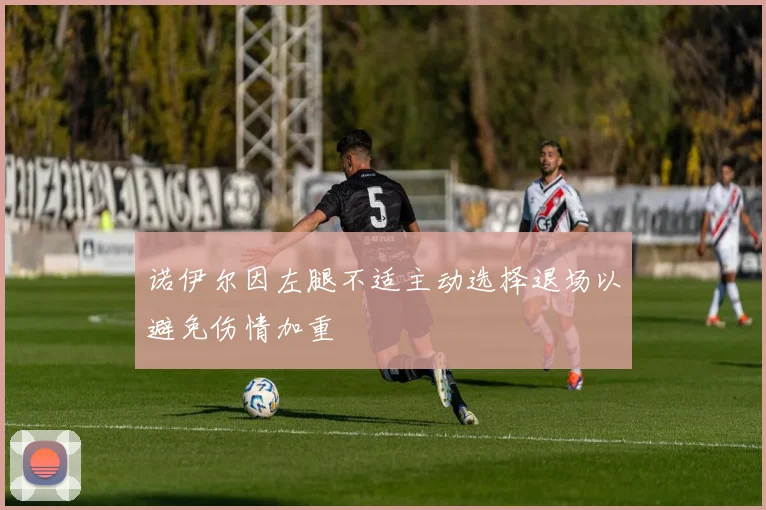 诺伊尔因左腿不适主动选择退场以避免伤情加重