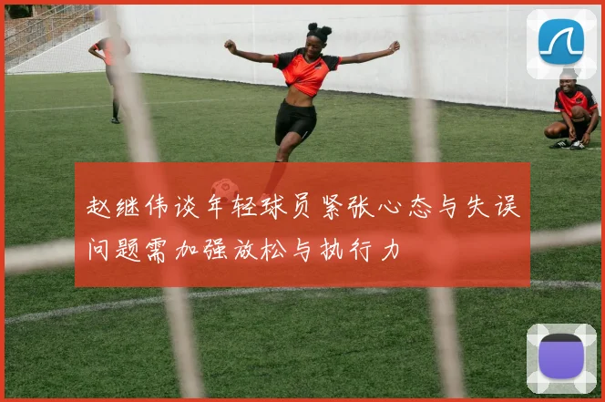 赵继伟谈年轻球员紧张心态与失误问题需加强放松与执行力