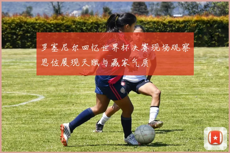 罗塞尼尔回忆世界杯决赛现场观察恩佐展现天赋与赢家气质