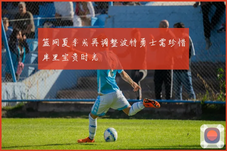 篮网夏季或再调整波特勇士需珍惜库里宝贵时光