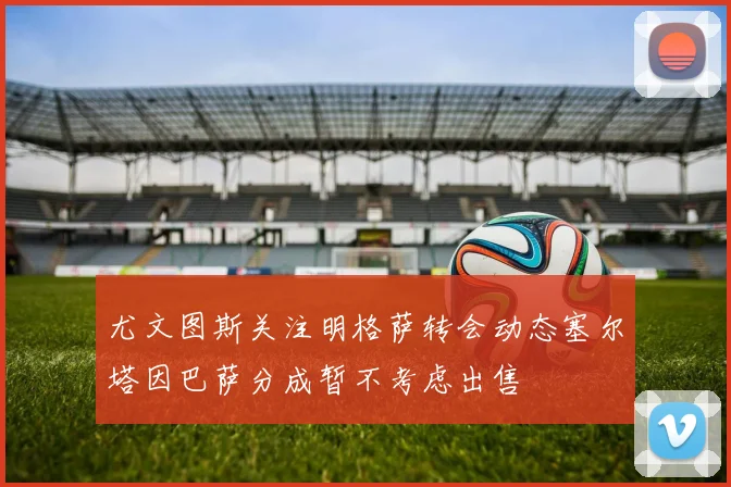 尤文图斯关注明格萨转会动态塞尔塔因巴萨分成暂不考虑出售