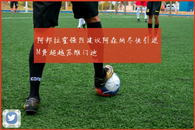 阿邦拉霍强烈建议阿森纳尽快引进M费超越苏维门迪