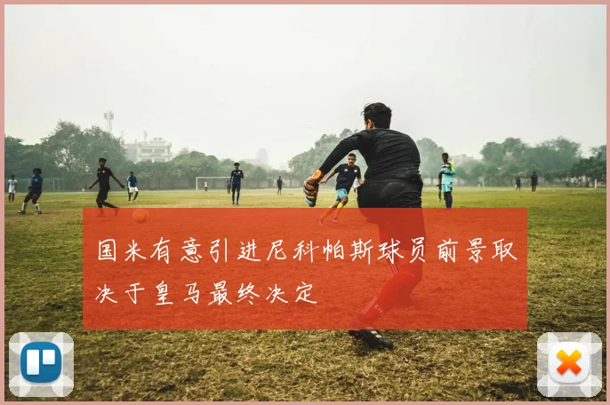国米有意引进尼科帕斯球员前景取决于皇马最终决定