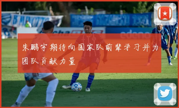 朱鹏宇期待向国家队前辈学习并为团队贡献力量