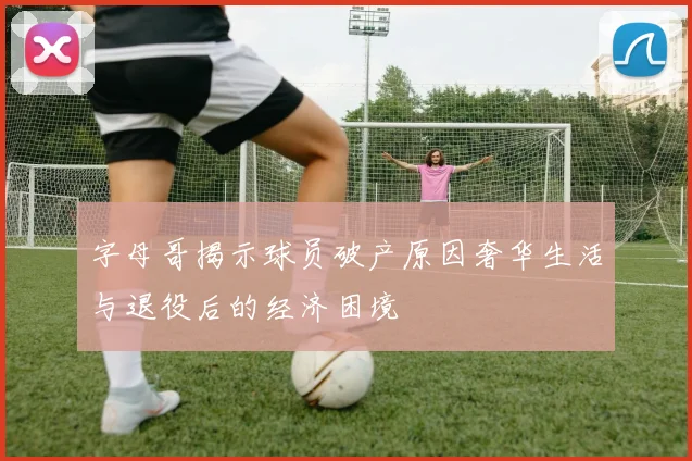 字母哥揭示球员破产原因奢华生活与退役后的经济困境
