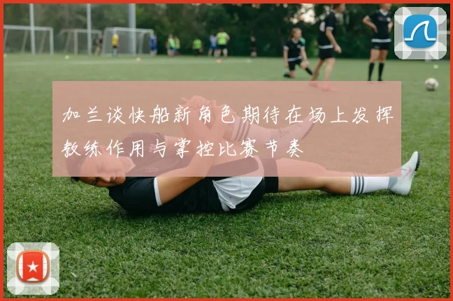 加兰谈快船新角色期待在场上发挥教练作用与掌控比赛节奏