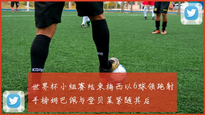 世界杯小组赛结束梅西以6球领跑射手榜姆巴佩与登贝莱紧随其后