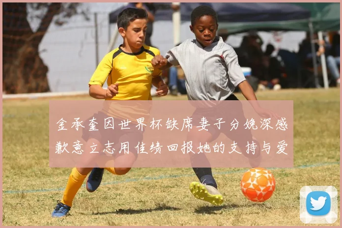 金承奎因世界杯缺席妻子分娩深感歉意立志用佳绩回报她的支持与爱