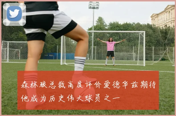 森林狼总裁高度评价爱德华兹期待他成为历史伟大球员之一