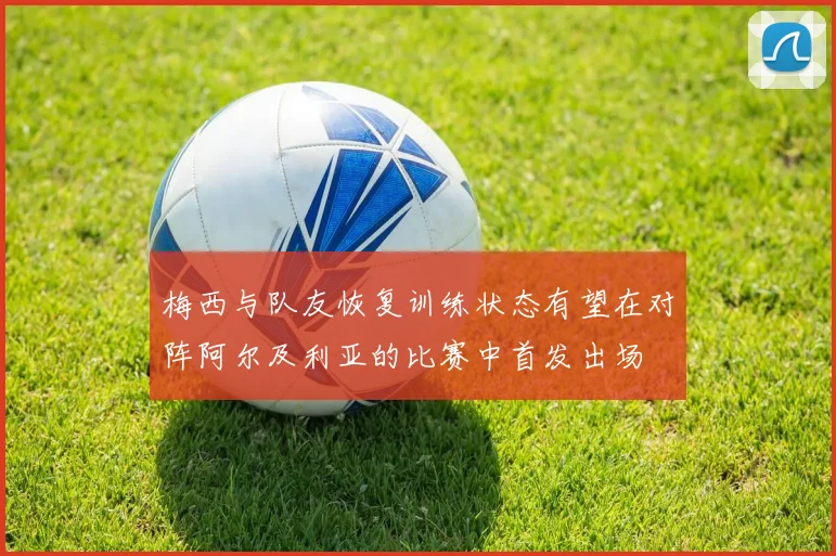 梅西与队友恢复训练状态有望在对阵阿尔及利亚的比赛中首发出场