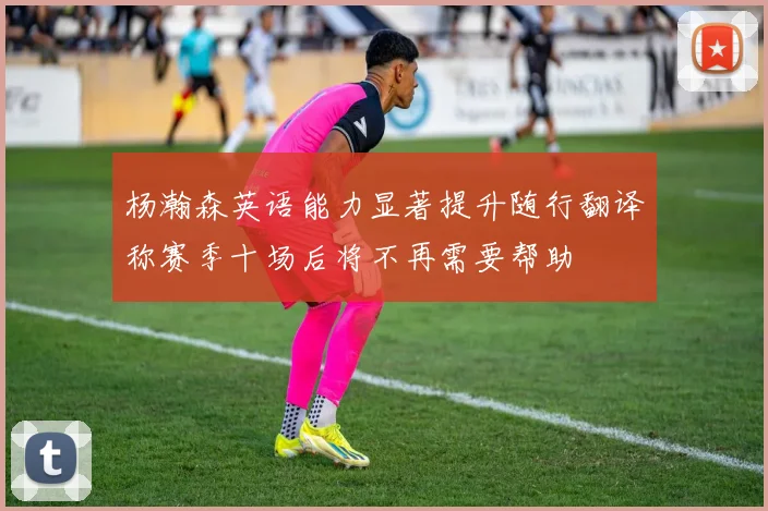 杨瀚森英语能力显著提升随行翻译称赛季十场后将不再需要帮助