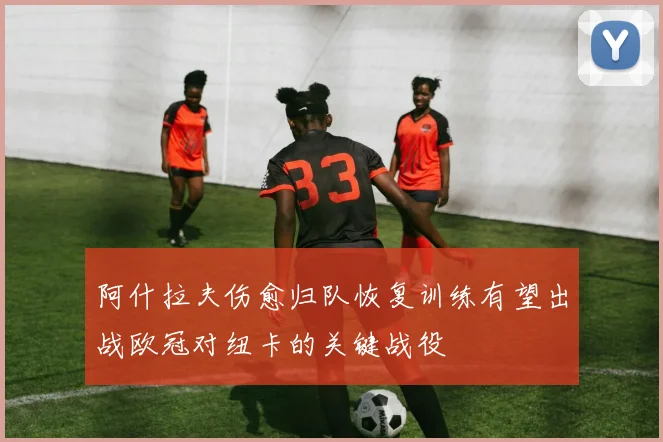 阿什拉夫伤愈归队恢复训练有望出战欧冠对纽卡的关键战役