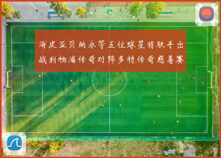 海皮亚贝纳永等五位球星将联手出战利物浦传奇对阵多特传奇慈善赛