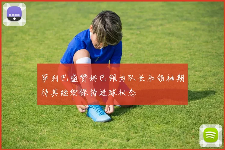 萨利巴盛赞姆巴佩为队长和领袖期待其继续保持进球状态