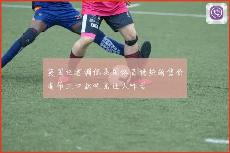 英国记者调侃美国体育场热狗售价高昂三口就吃光让人咋舌
