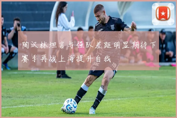 陶汉林坦言与强队差距明显期待下赛季再战上海提升自我