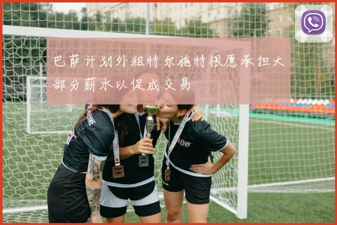 巴萨计划外租特尔施特根愿承担大部分薪水以促成交易