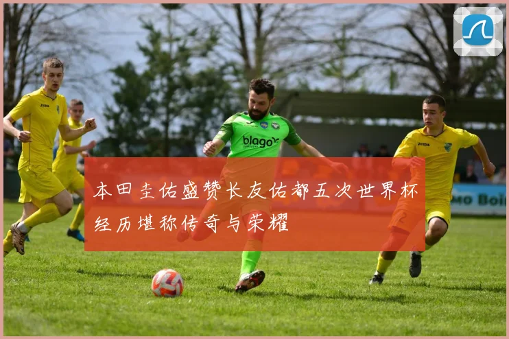 本田圭佑盛赞长友佑都五次世界杯经历堪称传奇与荣耀