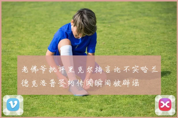 老佛爷批评里克尔梅言论不实哈兰德克洛普签约传闻瞬间被辟谣