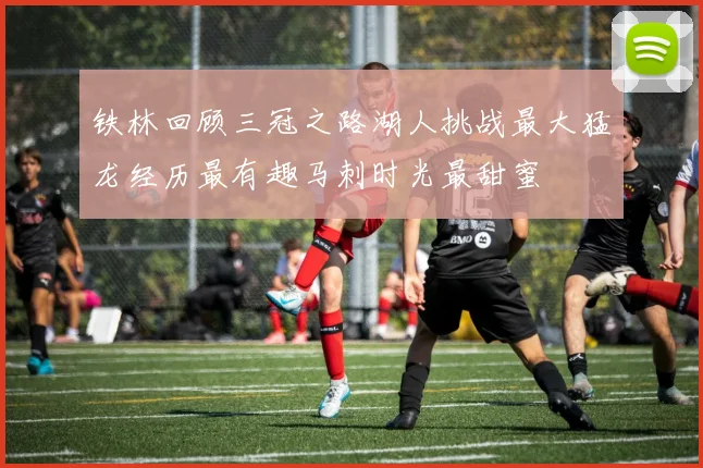 铁林回顾三冠之路湖人挑战最大猛龙经历最有趣马刺时光最甜蜜