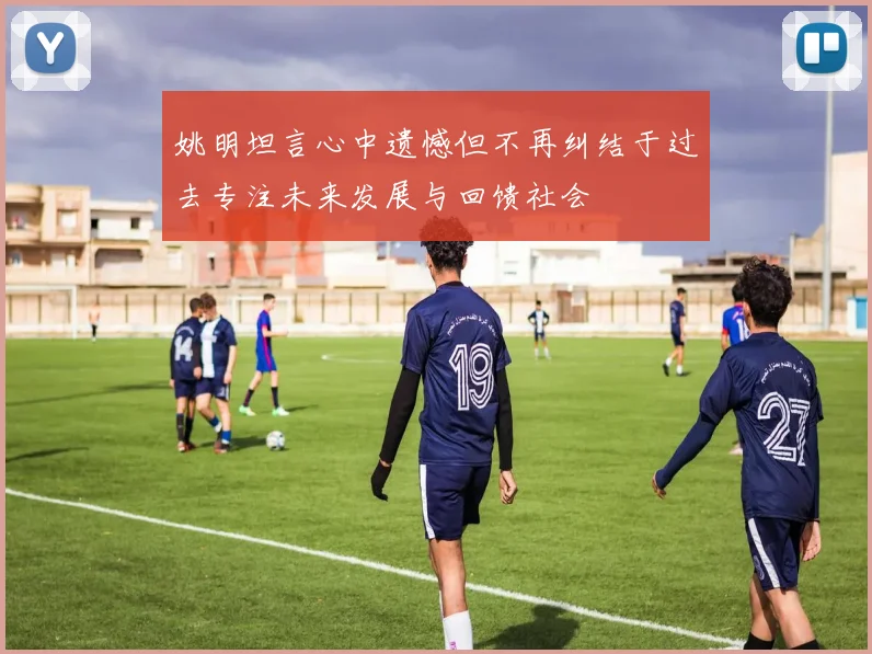 姚明坦言心中遗憾但不再纠结于过去专注未来发展与回馈社会