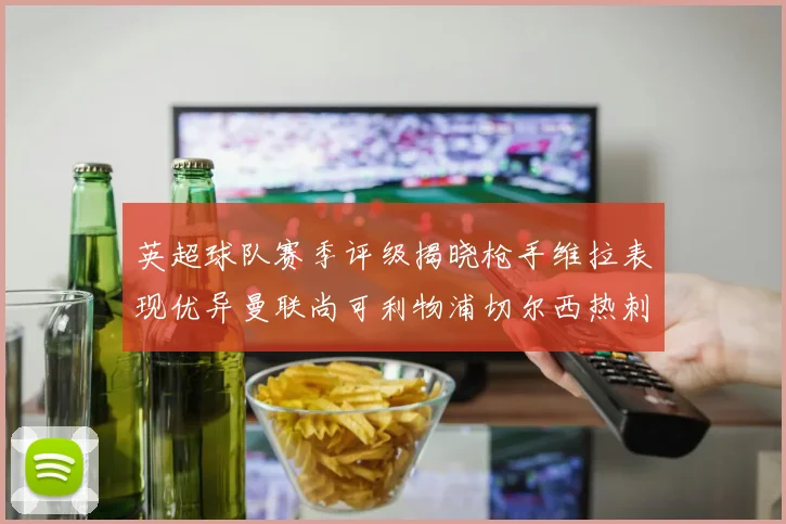 英超球队赛季评级揭晓枪手维拉表现优异曼联尚可利物浦切尔西热刺需努力