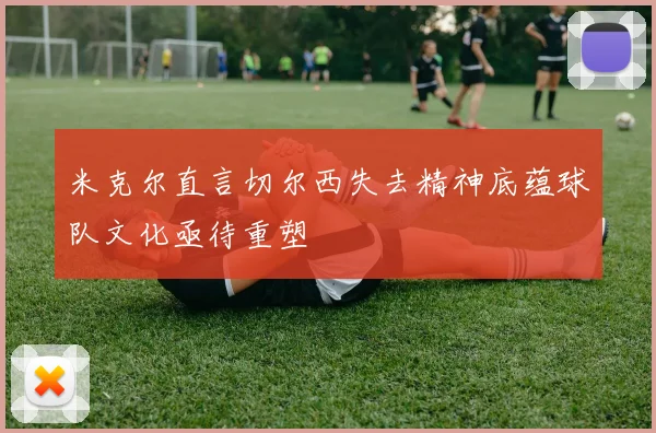 米克尔直言切尔西失去精神底蕴球队文化亟待重塑