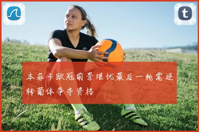 本菲卡欧冠前景堪忧最后一轮需逆转葡体争夺资格