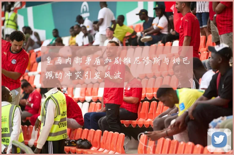 皇马内部矛盾加剧维尼修斯与姆巴佩的冲突引发风波