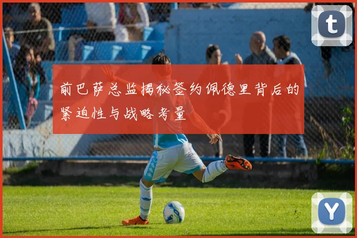 前巴萨总监揭秘签约佩德里背后的紧迫性与战略考量