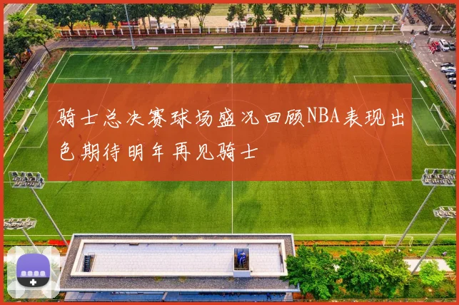 骑士总决赛球场盛况回顾NBA表现出色期待明年再见骑士