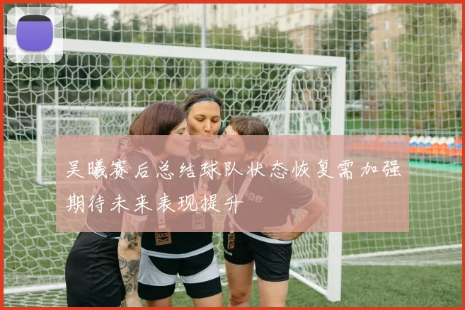 吴曦赛后总结球队状态恢复需加强期待未来表现提升