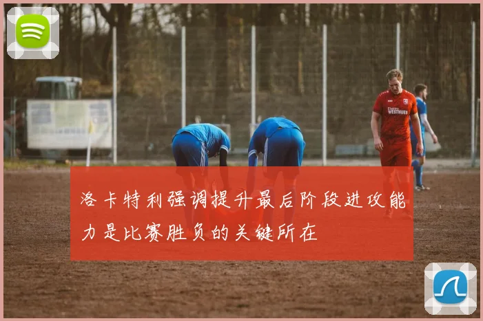 洛卡特利强调提升最后阶段进攻能力是比赛胜负的关键所在