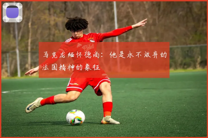 马克龙缅怀德尚：他是永不放弃的法国精神的象征