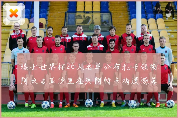 瑞士世界杯26人名单公布扎卡领衔阿坎吉亚沙里在列阿特卡梅遗憾落选
