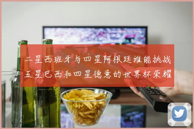 二星西班牙与四星阿根廷谁能挑战五星巴西和四星德意的世界杯荣耀